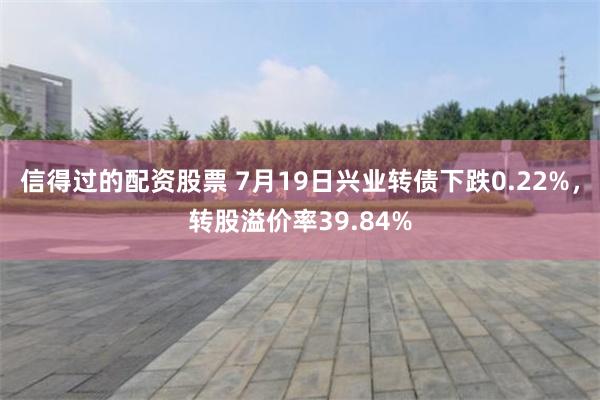 信得过的配资股票 7月19日兴业转债下跌0.22%，转股溢价率39.84%