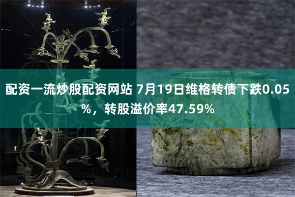 配资一流炒股配资网站 7月19日维格转债下跌0.05%，转股溢价率47.59%