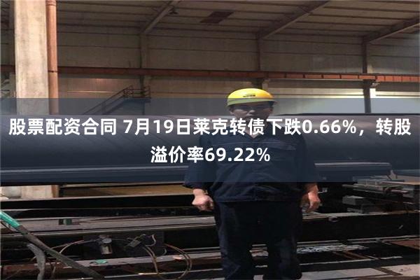 股票配资合同 7月19日莱克转债下跌0.66%，转股溢价率69.22%