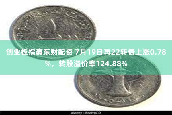 创业板指鑫东财配资 7月19日再22转债上涨0.78%，转股溢价率124.88%