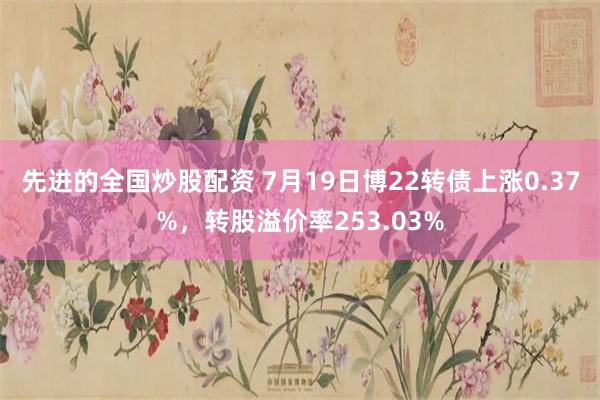 先进的全国炒股配资 7月19日博22转债上涨0.37%，转股溢价率253.03%