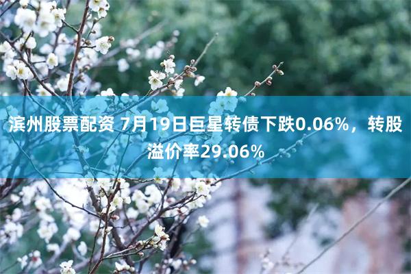 滨州股票配资 7月19日巨星转债下跌0.06%，转股溢价率29.06%