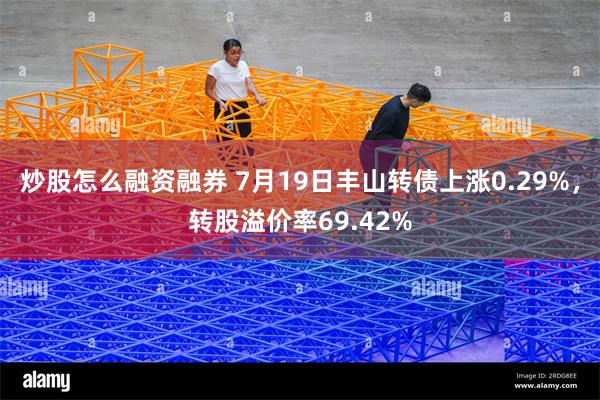 炒股怎么融资融券 7月19日丰山转债上涨0.29%，转股溢价率69.42%