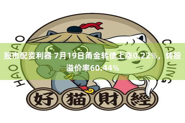 股市配资利器 7月19日甬金转债上涨0.22%，转股溢价率60.44%