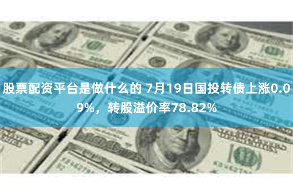 股票配资平台是做什么的 7月19日国投转债上涨0.09%，转股溢价率78.82%