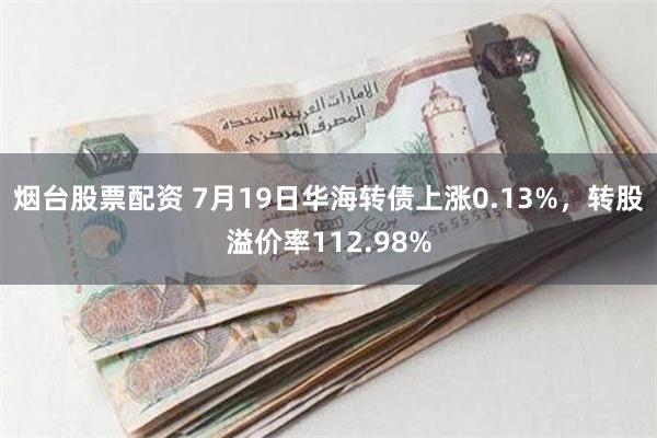 烟台股票配资 7月19日华海转债上涨0.13%，转股溢价率112.98%