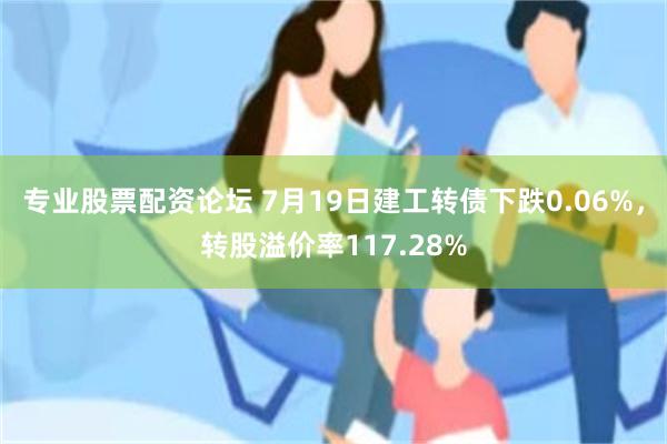 专业股票配资论坛 7月19日建工转债下跌0.06%，转股溢价率117.28%