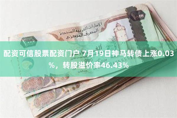 配资可信股票配资门户 7月19日神马转债上涨0.03%，转股溢价率46.43%