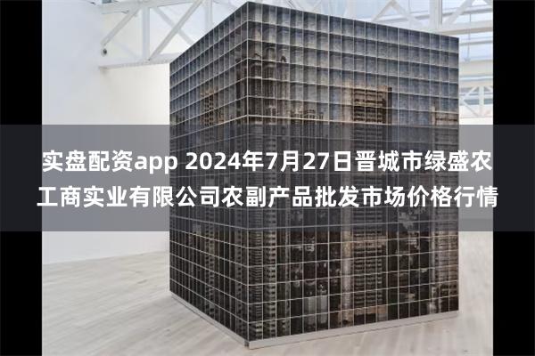 实盘配资app 2024年7月27日晋城市绿盛农工商实业有限公司农副产品批发市场价格行情