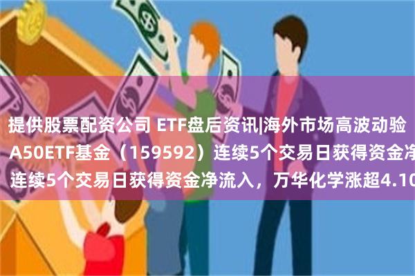 提供股票配资公司 ETF盘后资讯|海外市场高波动验证A股核心资产防御性，A50ETF基金（159592）连续5个交易日获得资金净流入，万华化学涨超4.10%