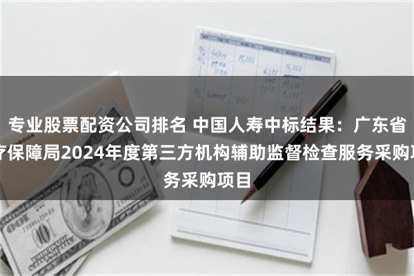 专业股票配资公司排名 中国人寿中标结果：广东省医疗保障局2024年度第三方机构辅助监督检查服务采购项目