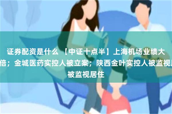 证券配资是什么 【中证十点半】上海机场业绩大增5倍；金城医药实控人被立案；陕西金叶实控人被监视居住