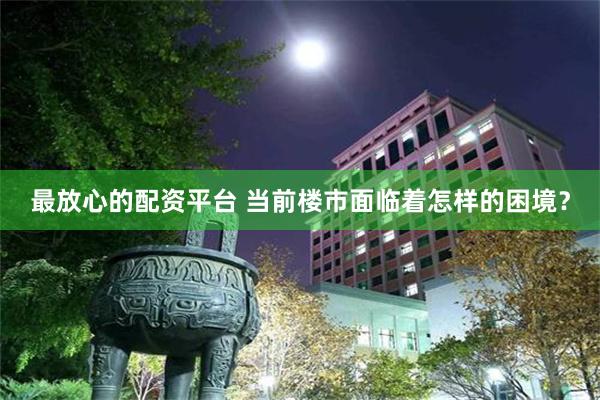 最放心的配资平台 当前楼市面临着怎样的困境？