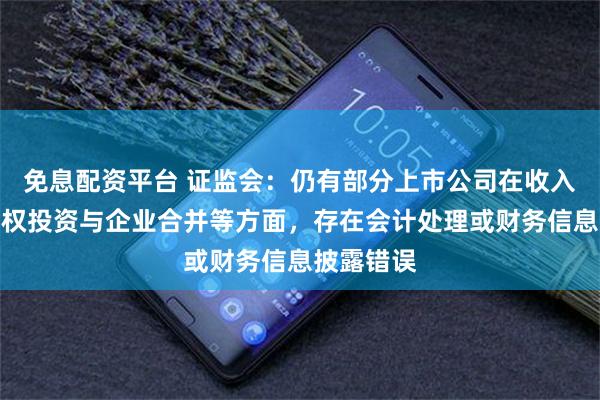 免息配资平台 证监会：仍有部分上市公司在收入、长期股权投资与企业合并等方面，存在会计处理或财务信息披露错误