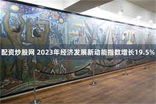 配资炒股网 2023年经济发展新动能指数增长19.5%