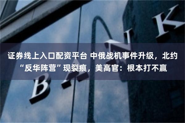 证券线上入口配资平台 中俄战机事件升级，北约“反华阵营”现裂痕，美高官：根本打不赢