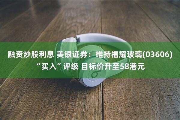 融资炒股利息 美银证券：维持福耀玻璃(03606)“买入”评级 目标价升至58港元