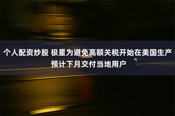 个人配资炒股 极星为避免高额关税开始在美国生产 预计下月交付当地用户