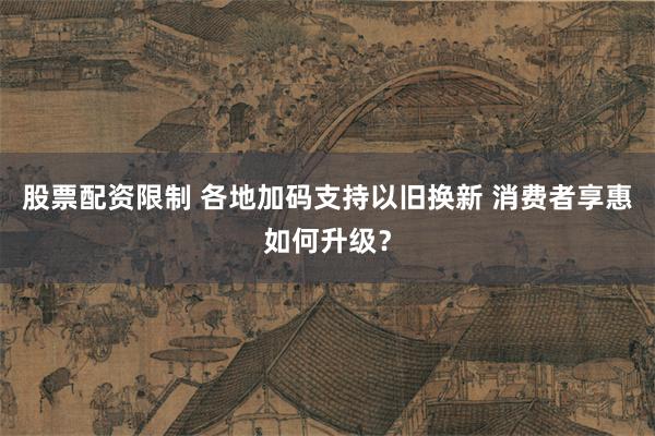 股票配资限制 各地加码支持以旧换新 消费者享惠如何升级？