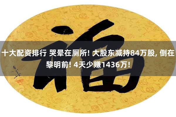 十大配资排行 哭晕在厕所! 大股东减持84万股, 倒在黎明前! 4天少赚1436万!