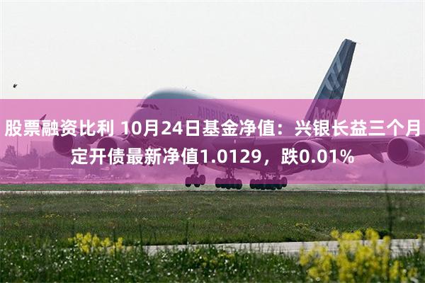 股票融资比利 10月24日基金净值：兴银长益三个月定开债最新净值1.0129，跌0.01%