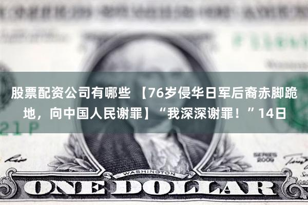 股票配资公司有哪些 【76岁侵华日军后裔赤脚跪地，向中国人民谢罪】“我深深谢罪！”14日