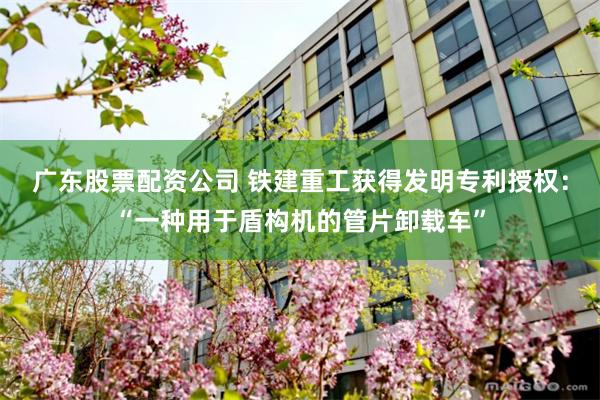 广东股票配资公司 铁建重工获得发明专利授权：“一种用于盾构机的管片卸载车”