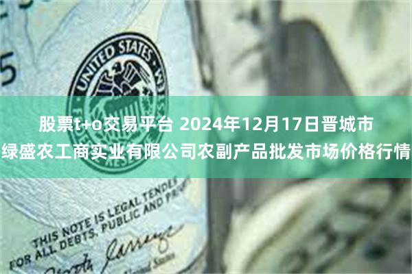 股票t+o交易平台 2024年12月17日晋城市绿盛农工商实业有限公司农副产品批发市场价格行情