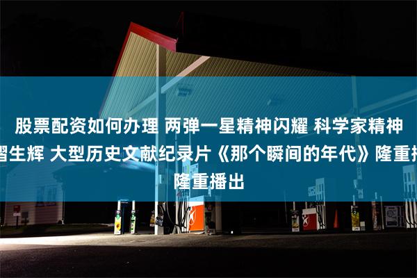 股票配资如何办理 两弹一星精神闪耀 科学家精神熠熠生辉 大型历史文献纪录片《那个瞬间的年代》隆重播出