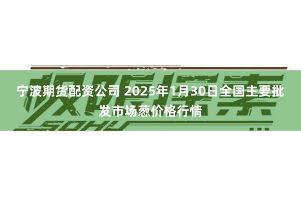 宁波期货配资公司 2025年1月30日全国主要批发市场葱价格行情