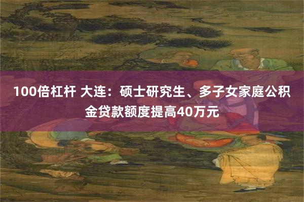 100倍杠杆 大连：硕士研究生、多子女家庭公积金贷款额度提高40万元