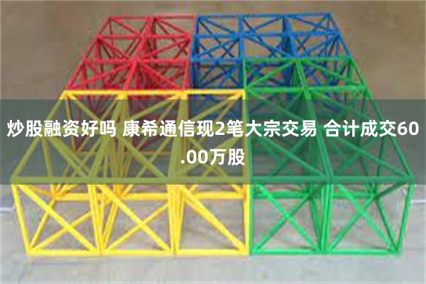 炒股融资好吗 康希通信现2笔大宗交易 合计成交60.00万股