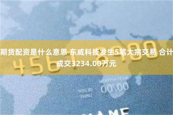 期货配资是什么意思 东威科技发生5笔大宗交易 合计成交3234.00万元