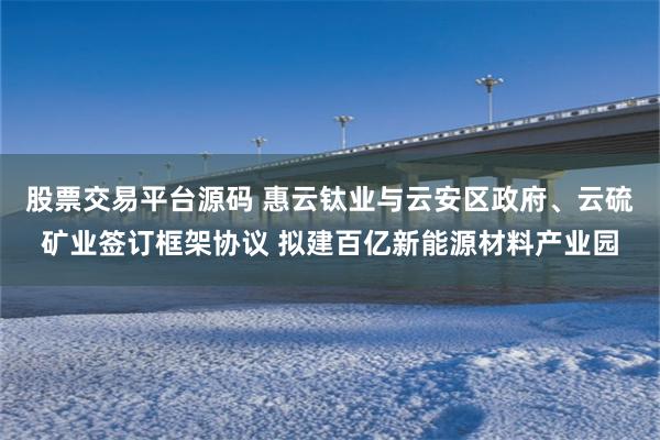 股票交易平台源码 惠云钛业与云安区政府、云硫矿业签订框架协议 拟建百亿新能源材料产业园