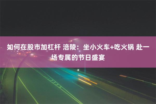 如何在股市加杠杆 涪陵：坐小火车+吃火锅 赴一场专属的节日盛宴