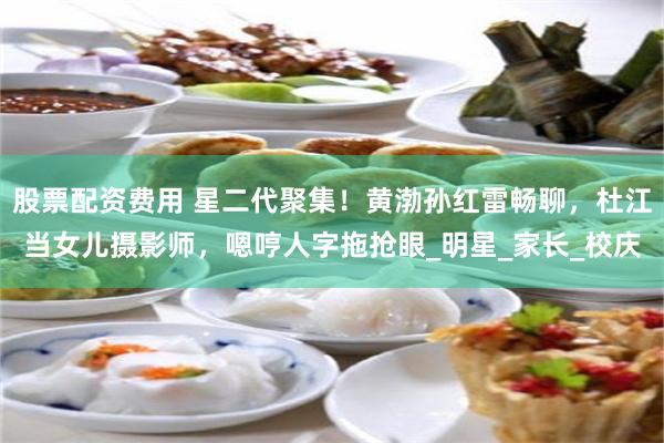 股票配资费用 星二代聚集！黄渤孙红雷畅聊，杜江当女儿摄影师，嗯哼人字拖抢眼_明星_家长_校庆