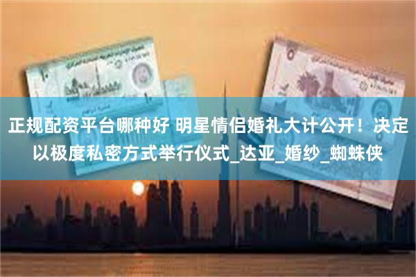 正规配资平台哪种好 明星情侣婚礼大计公开！决定以极度私密方式举行仪式_达亚_婚纱_蜘蛛侠