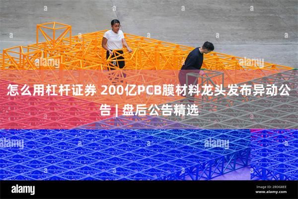 怎么用杠杆证券 200亿PCB膜材料龙头发布异动公告 | 盘后公告精选