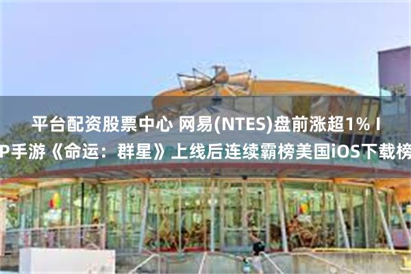 平台配资股票中心 网易(NTES)盘前涨超1% IP手游《命运：群星》上线后连续霸榜美国iOS下载榜