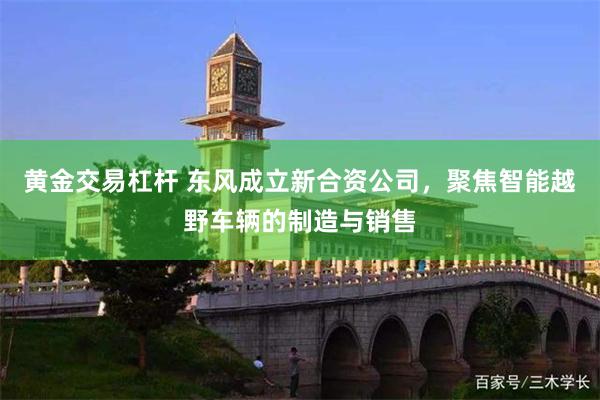 黄金交易杠杆 东风成立新合资公司，聚焦智能越野车辆的制造与销售