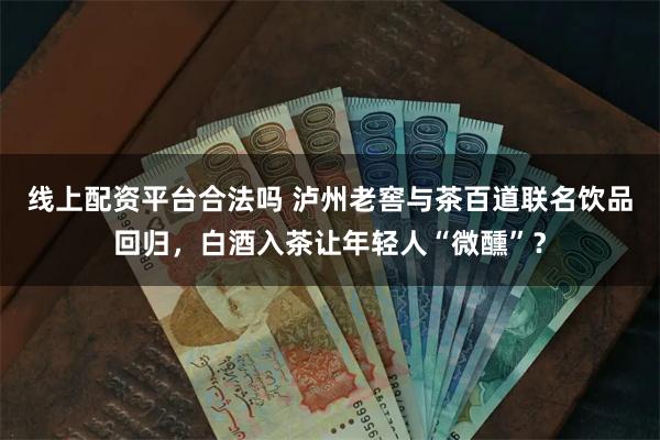 线上配资平台合法吗 泸州老窖与茶百道联名饮品回归，白酒入茶让年轻人“微醺”？