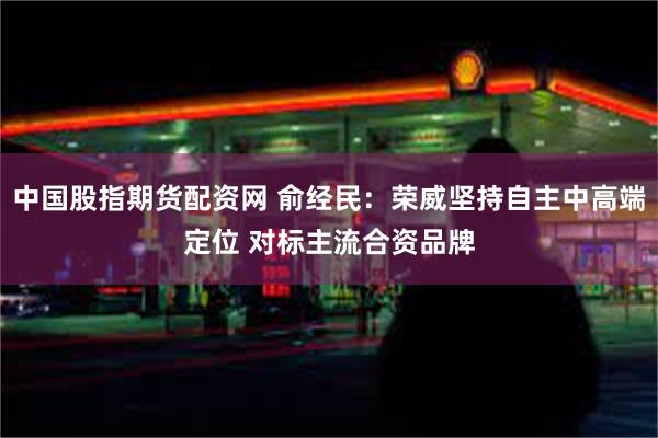 中国股指期货配资网 俞经民：荣威坚持自主中高端定位 对标主流合资品牌
