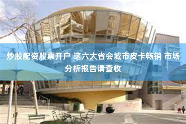 炒股配资股票开户 这六大省会城市皮卡畅销 市场分析报告请查收