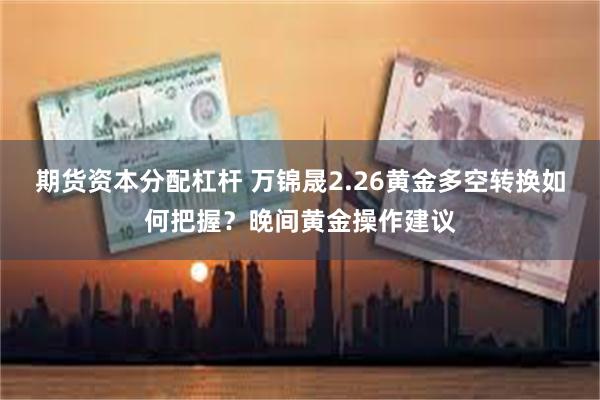 期货资本分配杠杆 万锦晟2.26黄金多空转换如何把握？晚间黄金操作建议